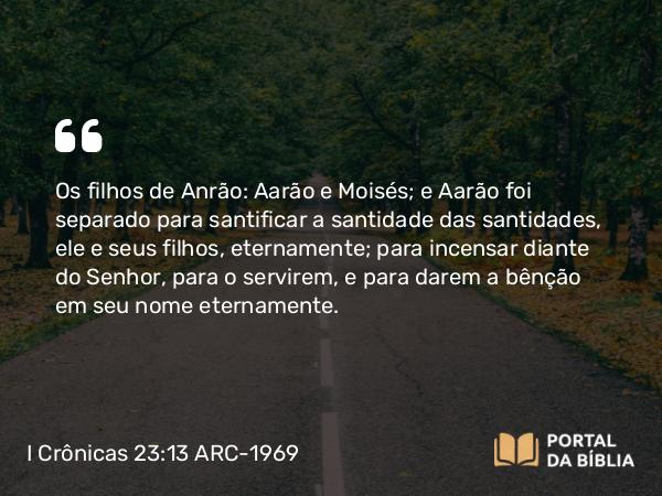 I Crônicas 23:13 ARC-1969 - Os filhos de Anrão: Aarão e Moisés; e Aarão foi separado para santificar a santidade das santidades, ele e seus filhos, eternamente; para incensar diante do Senhor, para o servirem, e para darem a bênção em seu nome eternamente.