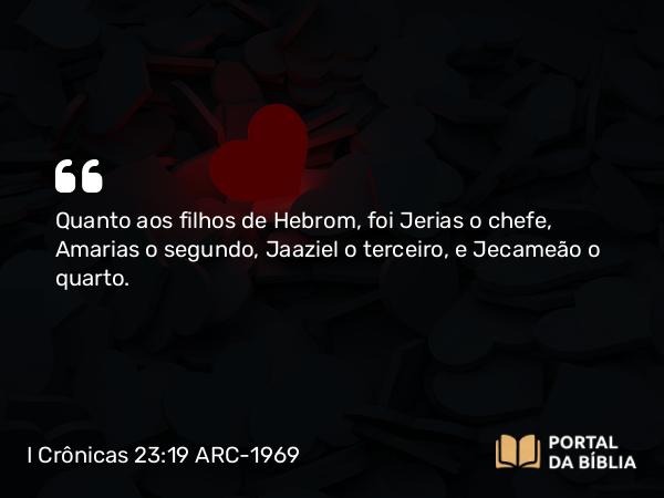 I Crônicas 23:19 ARC-1969 - Quanto aos filhos de Hebrom, foi Jerias o chefe, Amarias o segundo, Jaaziel o terceiro, e Jecameão o quarto.