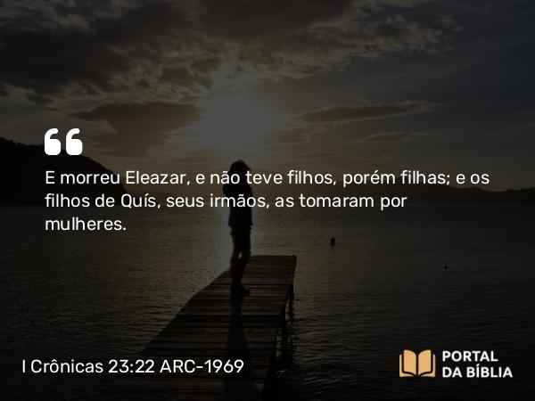 I Crônicas 23:22 ARC-1969 - E morreu Eleazar, e não teve filhos, porém filhas; e os filhos de Quís, seus irmãos, as tomaram por mulheres.