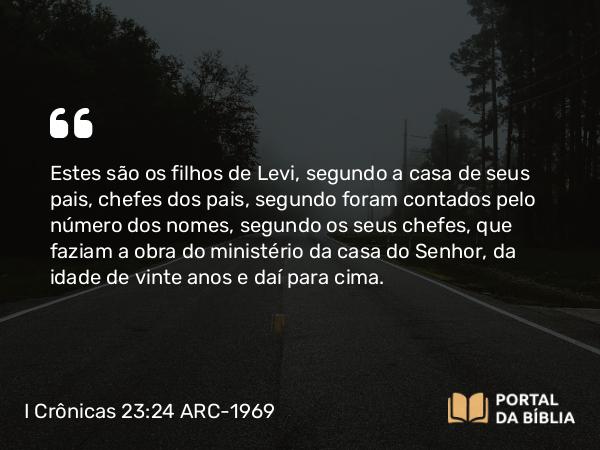 I Crônicas 23:24 ARC-1969 - Estes são os filhos de Levi, segundo a casa de seus pais, chefes dos pais, segundo foram contados pelo número dos nomes, segundo os seus chefes, que faziam a obra do ministério da casa do Senhor, da idade de vinte anos e daí para cima.