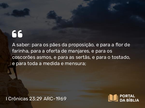 I Crônicas 23:29 ARC-1969 - A saber: para os pães da proposição, e para a flor de farinha, para a oferta de manjares, e para os coscorões asmos, e para as sertãs, e para o tostado, e para toda a medida e mensura;