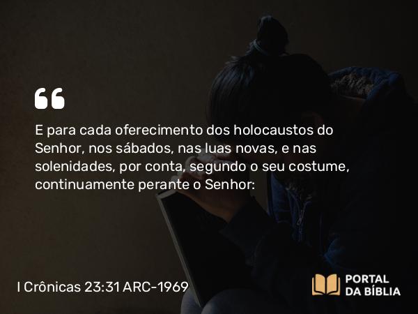 I Crônicas 23:31 ARC-1969 - E para cada oferecimento dos holocaustos do Senhor, nos sábados, nas luas novas, e nas solenidades, por conta, segundo o seu costume, continuamente perante o Senhor: