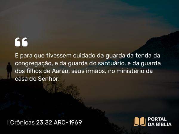 I Crônicas 23:32 ARC-1969 - E para que tivessem cuidado da guarda da tenda da congregação, e da guarda do santuário, e da guarda dos filhos de Aarão, seus irmãos, no ministério da casa do Senhor.