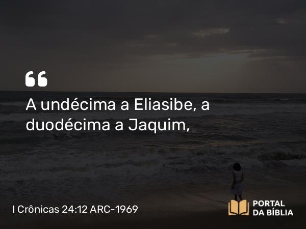 I Crônicas 24:12 ARC-1969 - A undécima a Eliasibe, a duodécima a Jaquim,