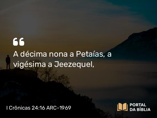 I Crônicas 24:16 ARC-1969 - A décima nona a Petaías, a vigésima a Jeezequel,