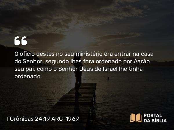 I Crônicas 24:19 ARC-1969 - O ofício destes no seu ministério era entrar na casa do Senhor, segundo lhes fora ordenado por Aarão seu pai, como o Senhor Deus de Israel lhe tinha ordenado.