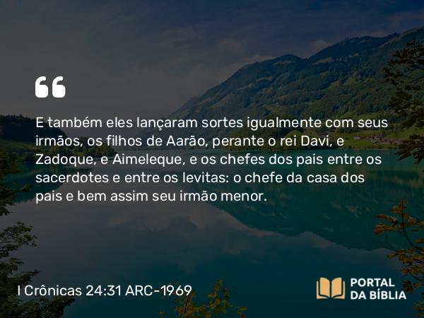 I Crônicas 24:31 ARC-1969 - E também eles lançaram sortes igualmente com seus irmãos, os filhos de Aarão, perante o rei Davi, e Zadoque, e Aimeleque, e os chefes dos pais entre os sacerdotes e entre os levitas: o chefe da casa dos pais e bem assim seu irmão menor.