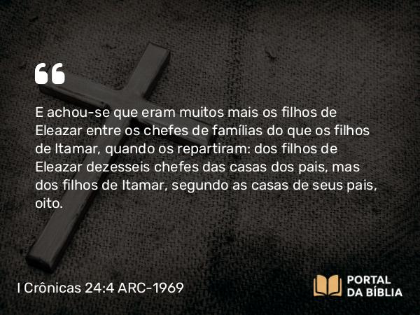 I Crônicas 24:4 ARC-1969 - E achou-se que eram muitos mais os filhos de Eleazar entre os chefes de famílias do que os filhos de Itamar, quando os repartiram: dos filhos de Eleazar dezesseis chefes das casas dos pais, mas dos filhos de Itamar, segundo as casas de seus pais, oito.