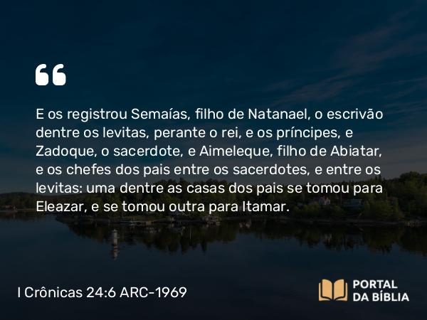 I Crônicas 24:6 ARC-1969 - E os registrou Semaías, filho de Natanael, o escrivão dentre os levitas, perante o rei, e os príncipes, e Zadoque, o sacerdote, e Aimeleque, filho de Abiatar, e os chefes dos pais entre os sacerdotes, e entre os levitas: uma dentre as casas dos pais se tomou para Eleazar, e se tomou outra para Itamar.