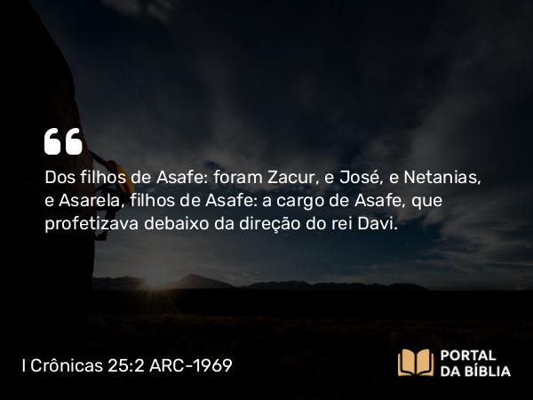 I Crônicas 25:2 ARC-1969 - Dos filhos de Asafe: foram Zacur, e José, e Netanias, e Asarela, filhos de Asafe: a cargo de Asafe, que profetizava debaixo da direção do rei Davi.