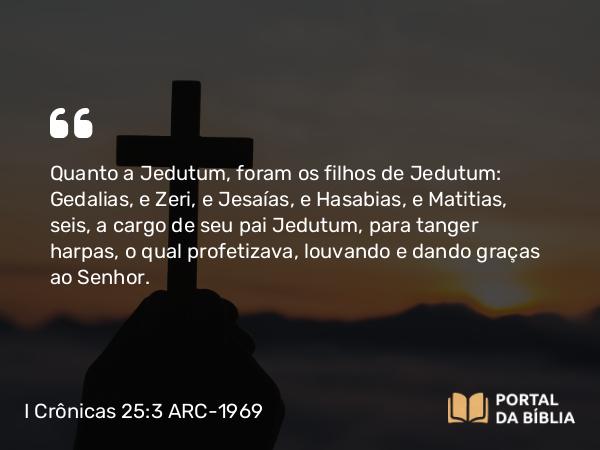 I Crônicas 25:3 ARC-1969 - Quanto a Jedutum, foram os filhos de Jedutum: Gedalias, e Zeri, e Jesaías, e Hasabias, e Matitias, seis, a cargo de seu pai Jedutum, para tanger harpas, o qual profetizava, louvando e dando graças ao Senhor.