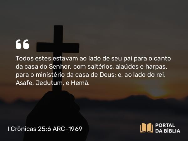 I Crônicas 25:6 ARC-1969 - Todos estes estavam ao lado de seu pai para o canto da casa do Senhor, com saltérios, alaúdes e harpas, para o ministério da casa de Deus; e, ao lado do rei, Asafe, Jedutum, e Hemã.