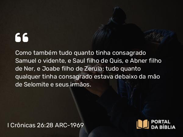 I Crônicas 26:28 ARC-1969 - Como também tudo quanto tinha consagrado Samuel o vidente, e Saul filho de Quis, e Abner filho de Ner, e Joabe filho de Zeruia: tudo quanto qualquer tinha consagrado estava debaixo da mão de Selomite e seus irmãos.