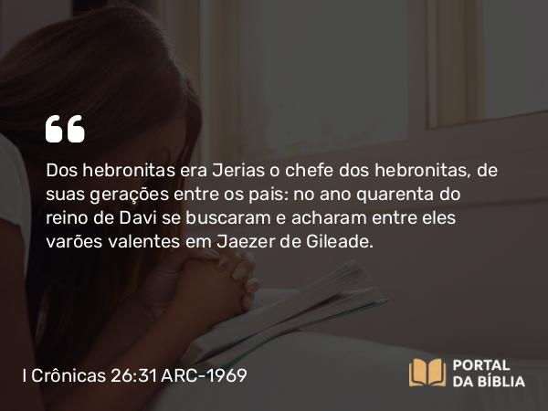 I Crônicas 26:31 ARC-1969 - Dos hebronitas era Jerias o chefe dos hebronitas, de suas gerações entre os pais: no ano quarenta do reino de Davi se buscaram e acharam entre eles varões valentes em Jaezer de Gileade.