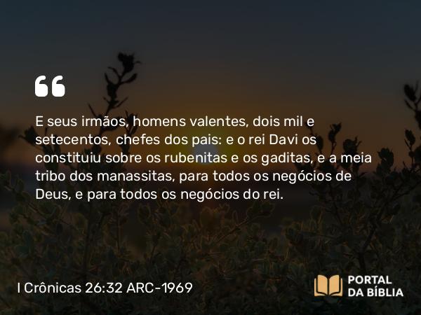 I Crônicas 26:32 ARC-1969 - E seus irmãos, homens valentes, dois mil e setecentos, chefes dos pais: e o rei Davi os constituiu sobre os rubenitas e os gaditas, e a meia tribo dos manassitas, para todos os negócios de Deus, e para todos os negócios do rei.