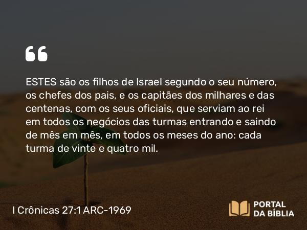 I Crônicas 27:1 ARC-1969 - ESTES são os filhos de Israel segundo o seu número, os chefes dos pais, e os capitães dos milhares e das centenas, com os seus oficiais, que serviam ao rei em todos os negócios das turmas entrando e saindo de mês em mês, em todos os meses do ano: cada turma de vinte e quatro mil.