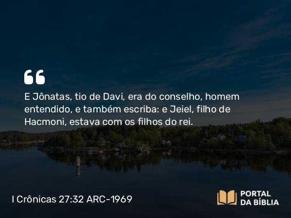 I Crônicas 27:32 ARC-1969 - E Jônatas, tio de Davi, era do conselho, homem entendido, e também escriba: e Jeiel, filho de Hacmoni, estava com os filhos do rei.