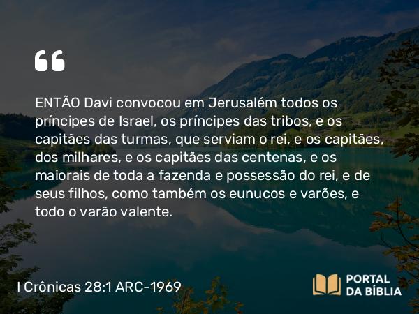 I Crônicas 28:1 ARC-1969 - ENTÃO Davi convocou em Jerusalém todos os príncipes de Israel, os príncipes das tribos, e os capitães das turmas, que serviam o rei, e os capitães, dos milhares, e os capitães das centenas, e os maiorais de toda a fazenda e possessão do rei, e de seus filhos, como também os eunucos e varões, e todo o varão valente.