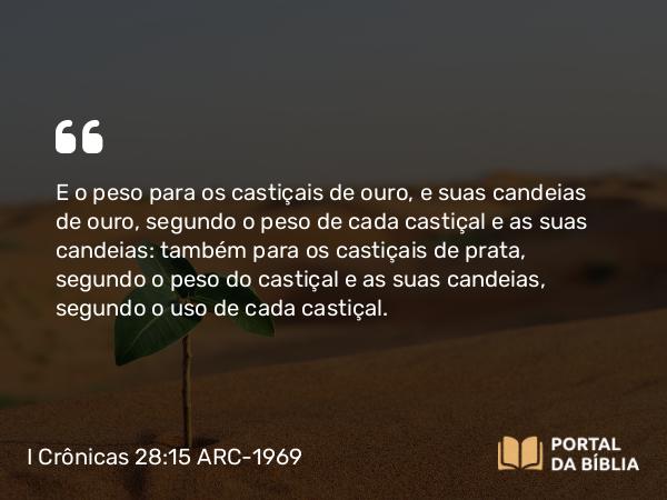 I Crônicas 28:15 ARC-1969 - E o peso para os castiçais de ouro, e suas candeias de ouro, segundo o peso de cada castiçal e as suas candeias: também para os castiçais de prata, segundo o peso do castiçal e as suas candeias, segundo o uso de cada castiçal.