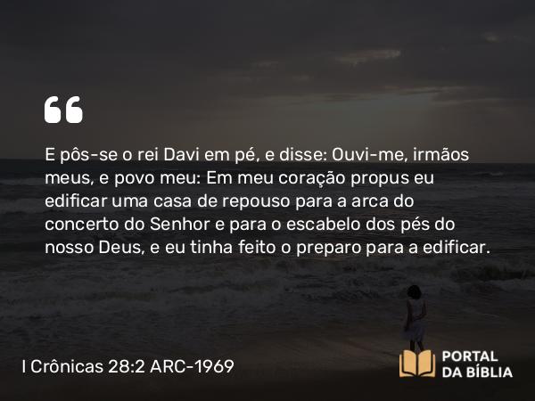 I Crônicas 28:2 ARC-1969 - E pôs-se o rei Davi em pé, e disse: Ouvi-me, irmãos meus, e povo meu: Em meu coração propus eu edificar uma casa de repouso para a arca do concerto do Senhor e para o escabelo dos pés do nosso Deus, e eu tinha feito o preparo para a edificar.