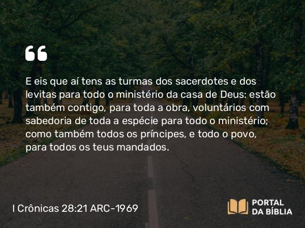 I Crônicas 28:21 ARC-1969 - E eis que aí tens as turmas dos sacerdotes e dos levitas para todo o ministério da casa de Deus: estão também contigo, para toda a obra, voluntários com sabedoria de toda a espécie para todo o ministério; como também todos os príncipes, e todo o povo, para todos os teus mandados.