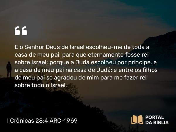 I Crônicas 28:4 ARC-1969 - E o Senhor Deus de Israel escolheu-me de toda a casa de meu pai, para que eternamente fosse rei sobre Israel; porque a Judá escolheu por príncipe, e a casa de meu pai na casa de Judá: e entre os filhos de meu pai se agradou de mim para me fazer rei sobre todo o Israel.