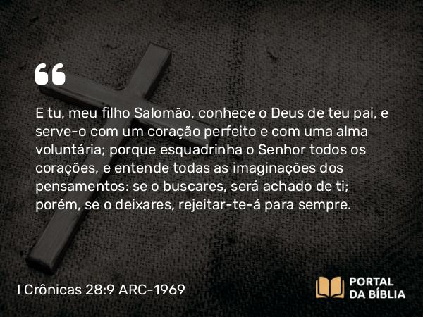 I Crônicas 28:9 ARC-1969 - E tu, meu filho Salomão, conhece o Deus de teu pai, e serve-o com um coração perfeito e com uma alma voluntária; porque esquadrinha o Senhor todos os corações, e entende todas as imaginações dos pensamentos: se o buscares, será achado de ti; porém, se o deixares, rejeitar-te-á para sempre.