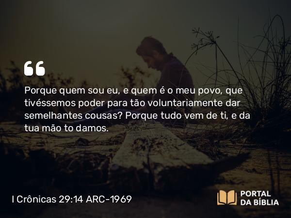 I Crônicas 29:14 ARC-1969 - Porque quem sou eu, e quem é o meu povo, que tivéssemos poder para tão voluntariamente dar semelhantes cousas? Porque tudo vem de ti, e da tua mão to damos.