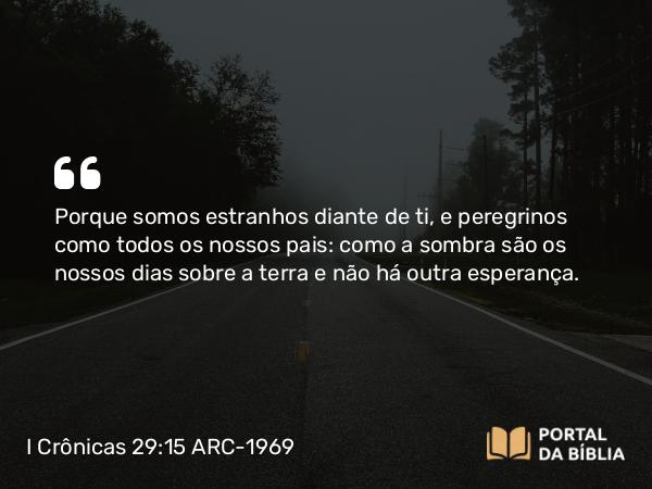 I Crônicas 29:15 ARC-1969 - Porque somos estranhos diante de ti, e peregrinos como todos os nossos pais: como a sombra são os nossos dias sobre a terra e não há outra esperança.