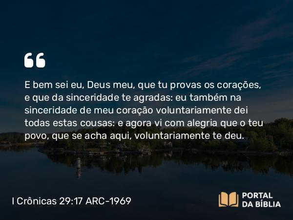 I Crônicas 29:17 ARC-1969 - E bem sei eu, Deus meu, que tu provas os corações, e que da sinceridade te agradas: eu também na sinceridade de meu coração voluntariamente dei todas estas cousas: e agora vi com alegria que o teu povo, que se acha aqui, voluntariamente te deu.