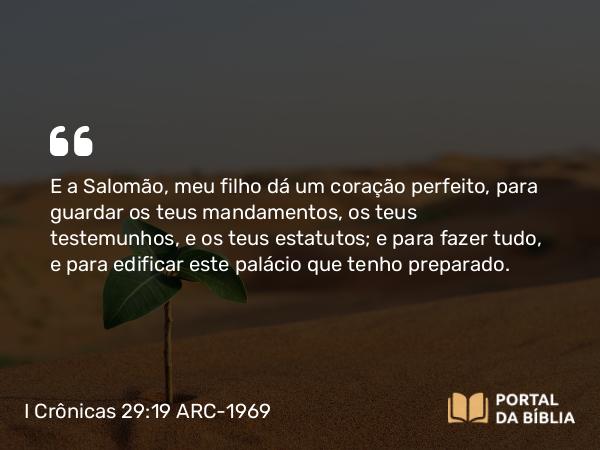 I Crônicas 29:19 ARC-1969 - E a Salomão, meu filho dá um coração perfeito, para guardar os teus mandamentos, os teus testemunhos, e os teus estatutos; e para fazer tudo, e para edificar este palácio que tenho preparado.