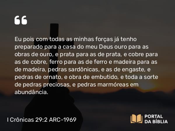 I Crônicas 29:2 ARC-1969 - Eu pois com todas as minhas forças já tenho preparado para a casa do meu Deus ouro para as obras de ouro, e prata para as de prata, e cobre para as de cobre, ferro para as de ferro e madeira para as de madeira, pedras sardônicas, e as de engaste, e pedras de ornato, e obra de embutido, e toda a sorte de pedras preciosas, e pedras marmóreas em abundância.