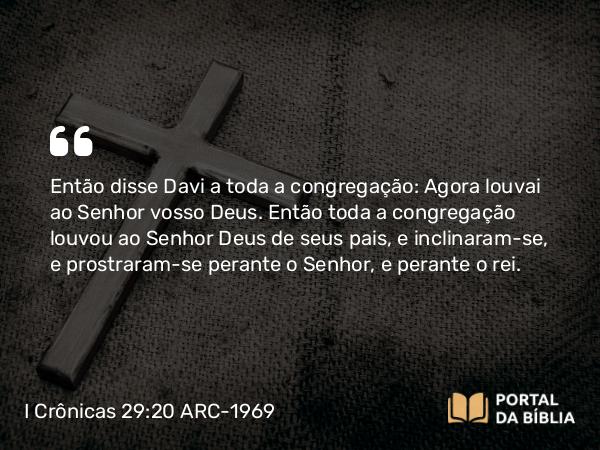 I Crônicas 29:20 ARC-1969 - Então disse Davi a toda a congregação: Agora louvai ao Senhor vosso Deus. Então toda a congregação louvou ao Senhor Deus de seus pais, e inclinaram-se, e prostraram-se perante o Senhor, e perante o rei.