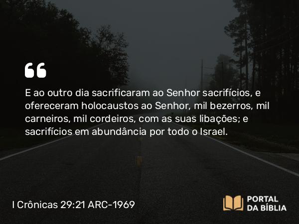 I Crônicas 29:21 ARC-1969 - E ao outro dia sacrificaram ao Senhor sacrifícios, e ofereceram holocaustos ao Senhor, mil bezerros, mil carneiros, mil cordeiros, com as suas libações; e sacrifícios em abundância por todo o Israel.