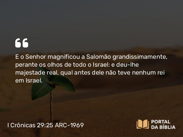 I Crônicas 29:25 ARC-1969 - E o Senhor magnificou a Salomão grandissimamente, perante os olhos de todo o Israel: e deu-lhe majestade real, qual antes dele não teve nenhum rei em Israel.