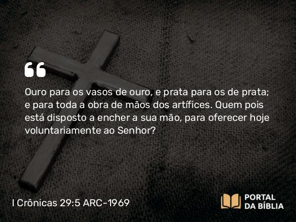 I Crônicas 29:5-7 ARC-1969 - Ouro para os vasos de ouro, e prata para os de prata; e para toda a obra de mãos dos artífices. Quem pois está disposto a encher a sua mão, para oferecer hoje voluntariamente ao Senhor?