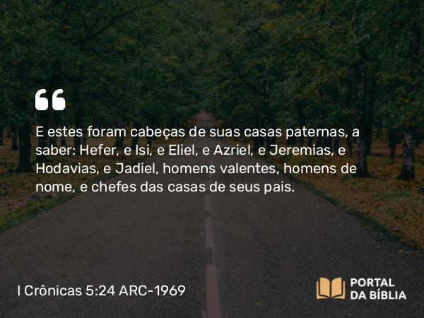 I Crônicas 5:24 ARC-1969 - E estes foram cabeças de suas casas paternas, a saber: Hefer, e Isi, e Eliel, e Azriel, e Jeremias, e Hodavias, e Jadiel, homens valentes, homens de nome, e chefes das casas de seus pais.