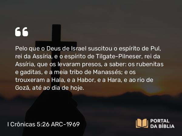 I Crônicas 5:26 ARC-1969 - Pelo que o Deus de Israel suscitou o espírito de Pul, rei da Assíria, e o espírito de Tilgate-Pilneser, rei da Assíria, que os levaram presos, a saber: os rubenitas e gaditas, e a meia tribo de Manassés; e os trouxeram a Hala, e a Habor, e a Hara, e ao rio de Gozã, até ao dia de hoje.