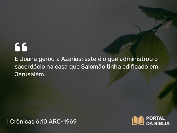 I Crônicas 6:10 ARC-1969 - E Joanã gerou a Azarias: este é o que administrou o sacerdócio na casa que Salomão tinha edificado em Jerusalém.