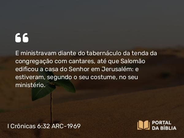 I Crônicas 6:32 ARC-1969 - E ministravam diante do tabernáculo da tenda da congregação com cantares, até que Salomão edificou a casa do Senhor em Jerusalém: e estiveram, segundo o seu costume, no seu ministério.