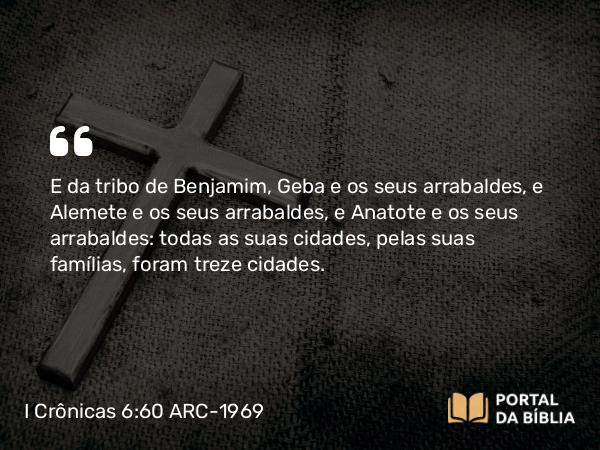 I Crônicas 6:60 ARC-1969 - E da tribo de Benjamim, Geba e os seus arrabaldes, e Alemete e os seus arrabaldes, e Anatote e os seus arrabaldes: todas as suas cidades, pelas suas famílias, foram treze cidades.