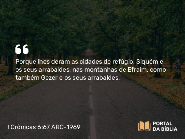 I Crônicas 6:67 ARC-1969 - Porque lhes deram as cidades de refúgio, Siquém e os seus arrabaldes, nas montanhas de Efraim, como também Gezer e os seus arrabaldes,