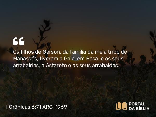 I Crônicas 6:71 ARC-1969 - Os filhos de Gérson, da família da meia tribo de Manassés, tiveram a Golã, em Basã, e os seus arrabaldes, e Astarote e os seus arrabaldes.