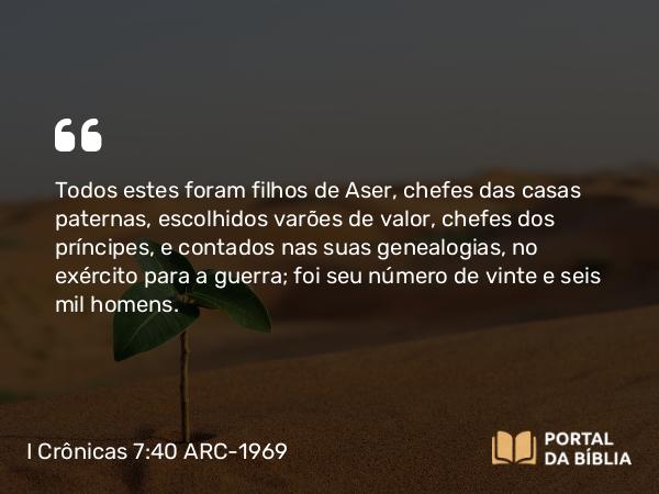 I Crônicas 7:40 ARC-1969 - Todos estes foram filhos de Aser, chefes das casas paternas, escolhidos varões de valor, chefes dos príncipes, e contados nas suas genealogias, no exército para a guerra; foi seu número de vinte e seis mil homens.