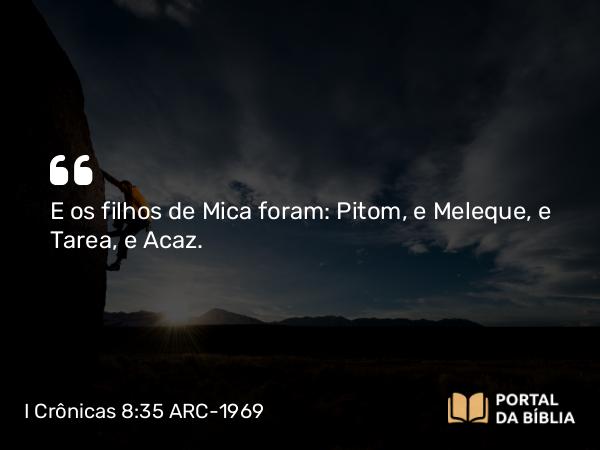 I Crônicas 8:35-36 ARC-1969 - E os filhos de Mica foram: Pitom, e Meleque, e Tarea, e Acaz.