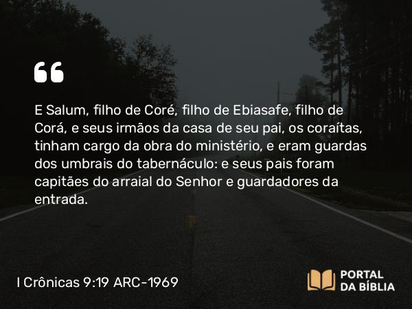 I Crônicas 9:19 ARC-1969 - E Salum, filho de Coré, filho de Ebiasafe, filho de Corá, e seus irmãos da casa de seu pai, os coraítas, tinham cargo da obra do ministério, e eram guardas dos umbrais do tabernáculo: e seus pais foram capitães do arraial do Senhor e guardadores da entrada.