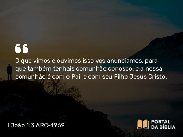 I João 1:3 ARC-1969 - O que vimos e ouvimos isso vos anunciamos, para que também tenhais comunhão conosco; e a nossa comunhão é com o Pai, e com seu Filho Jesus Cristo.