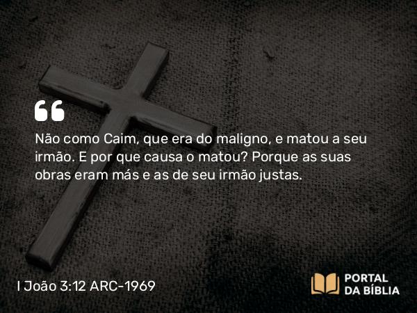 I João 3:12 ARC-1969 - Não como Caim, que era do maligno, e matou a seu irmão. E por que causa o matou? Porque as suas obras eram más e as de seu irmão justas.