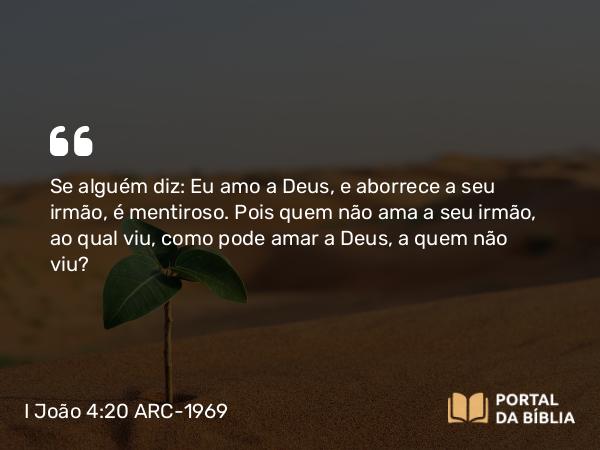 I João 4:20 ARC-1969 - Se alguém diz: Eu amo a Deus, e aborrece a seu irmão, é mentiroso. Pois quem não ama a seu irmão, ao qual viu, como pode amar a Deus, a quem não viu?