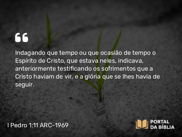 I Pedro 1:11 ARC-1969 - Indagando que tempo ou que ocasião de tempo o Espírito de Cristo, que estava neles, indicava, anteriormente testificando os sofrimentos que a Cristo haviam de vir, e a glória que se lhes havia de seguir.